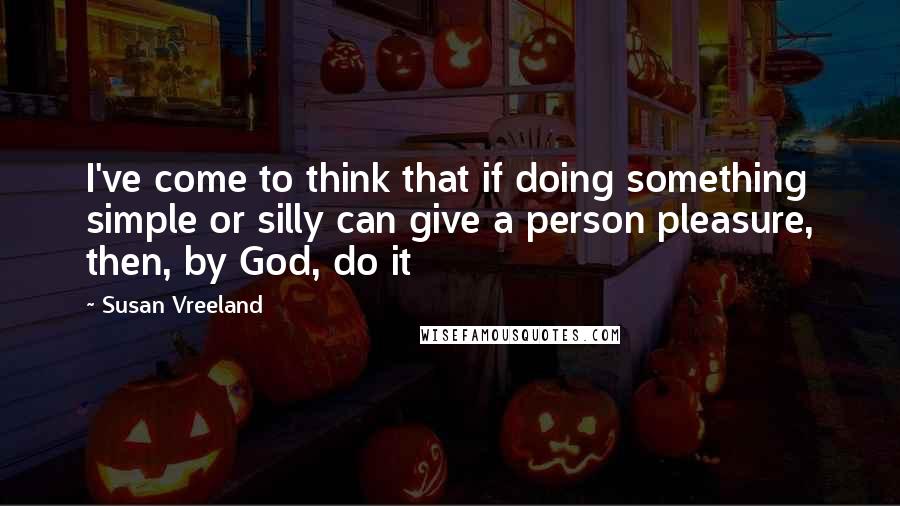 Susan Vreeland Quotes: I've come to think that if doing something simple or silly can give a person pleasure, then, by God, do it