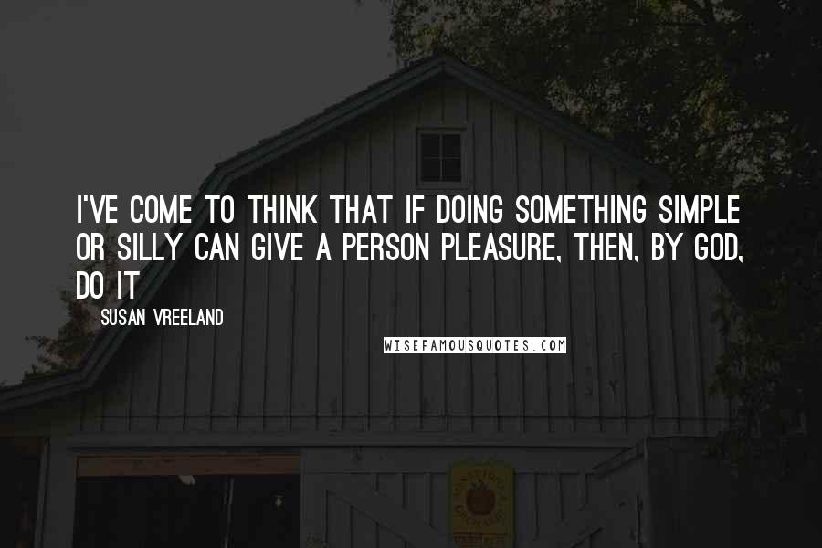 Susan Vreeland Quotes: I've come to think that if doing something simple or silly can give a person pleasure, then, by God, do it