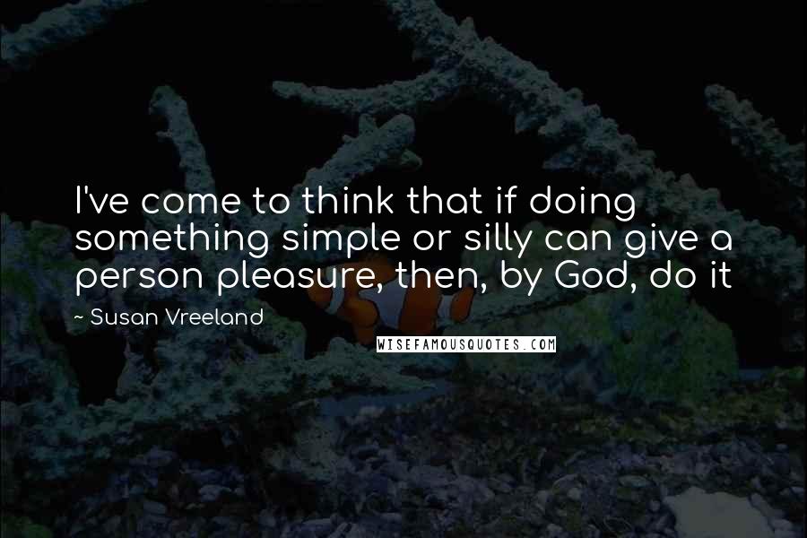 Susan Vreeland Quotes: I've come to think that if doing something simple or silly can give a person pleasure, then, by God, do it