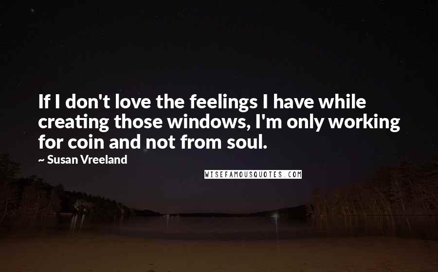 Susan Vreeland Quotes: If I don't love the feelings I have while creating those windows, I'm only working for coin and not from soul.