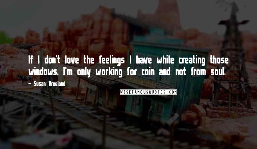 Susan Vreeland Quotes: If I don't love the feelings I have while creating those windows, I'm only working for coin and not from soul.