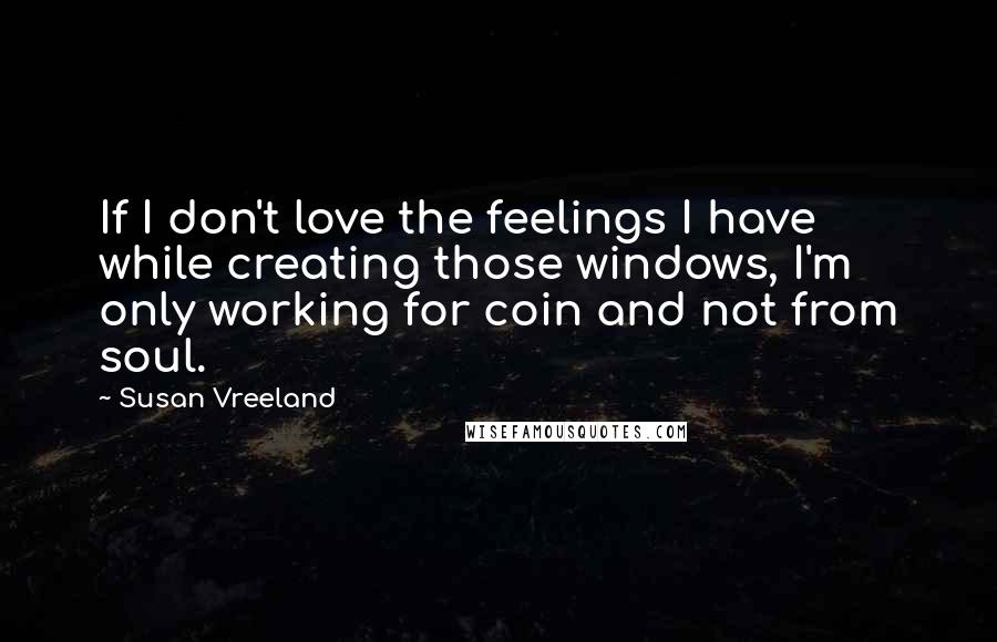 Susan Vreeland Quotes: If I don't love the feelings I have while creating those windows, I'm only working for coin and not from soul.