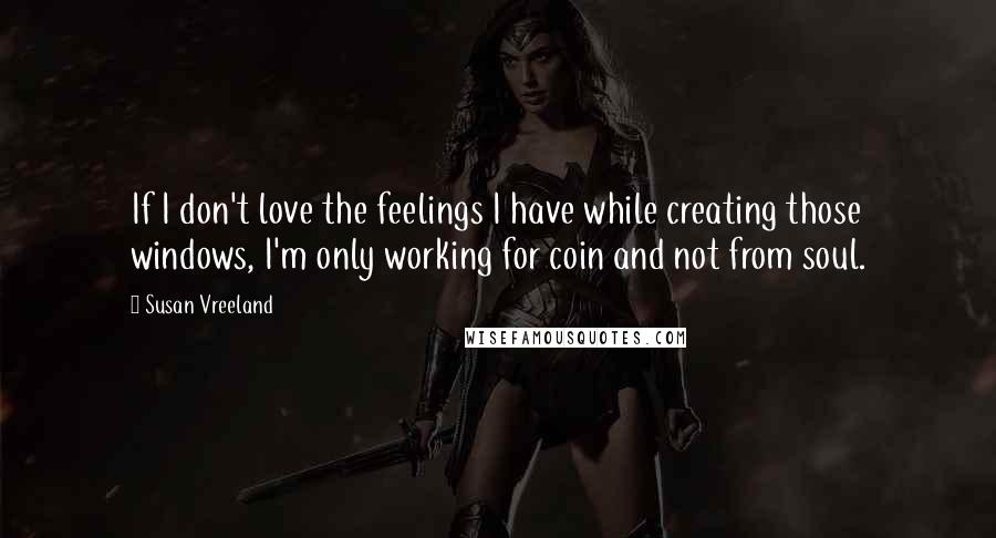 Susan Vreeland Quotes: If I don't love the feelings I have while creating those windows, I'm only working for coin and not from soul.