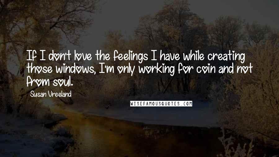 Susan Vreeland Quotes: If I don't love the feelings I have while creating those windows, I'm only working for coin and not from soul.