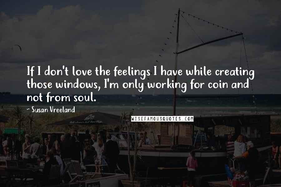 Susan Vreeland Quotes: If I don't love the feelings I have while creating those windows, I'm only working for coin and not from soul.