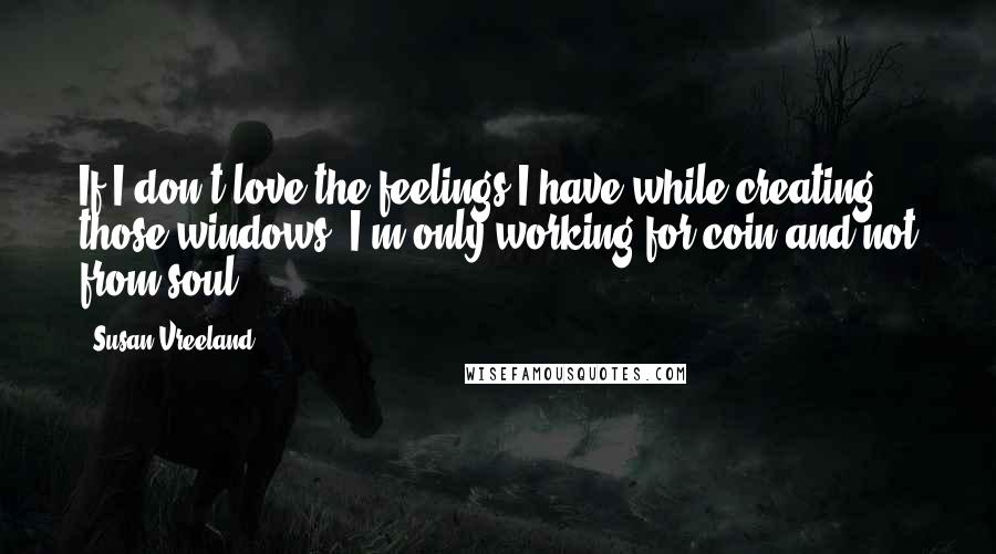 Susan Vreeland Quotes: If I don't love the feelings I have while creating those windows, I'm only working for coin and not from soul.