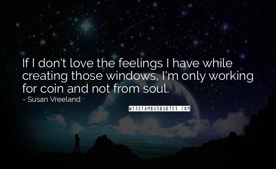 Susan Vreeland Quotes: If I don't love the feelings I have while creating those windows, I'm only working for coin and not from soul.