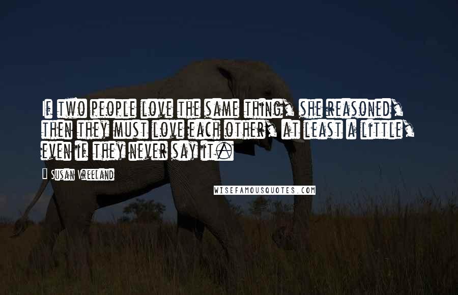 Susan Vreeland Quotes: If two people love the same thing, she reasoned, then they must love each other, at least a little, even if they never say it.