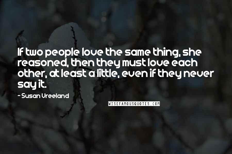 Susan Vreeland Quotes: If two people love the same thing, she reasoned, then they must love each other, at least a little, even if they never say it.