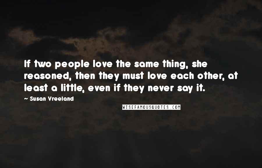 Susan Vreeland Quotes: If two people love the same thing, she reasoned, then they must love each other, at least a little, even if they never say it.