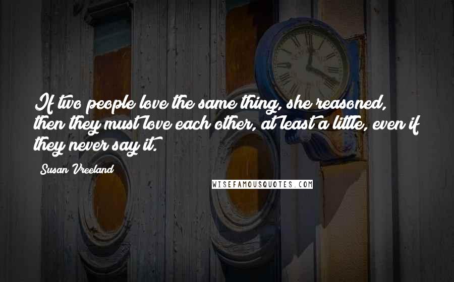 Susan Vreeland Quotes: If two people love the same thing, she reasoned, then they must love each other, at least a little, even if they never say it.