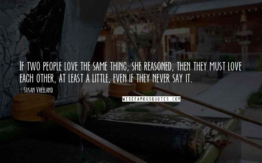 Susan Vreeland Quotes: If two people love the same thing, she reasoned, then they must love each other, at least a little, even if they never say it.