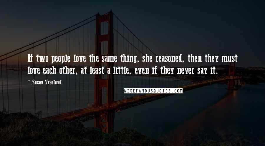 Susan Vreeland Quotes: If two people love the same thing, she reasoned, then they must love each other, at least a little, even if they never say it.