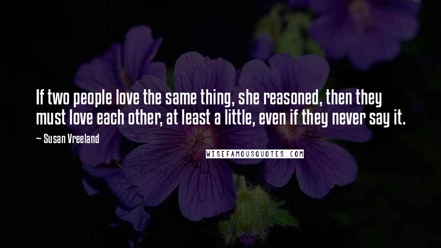 Susan Vreeland Quotes: If two people love the same thing, she reasoned, then they must love each other, at least a little, even if they never say it.