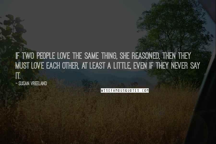 Susan Vreeland Quotes: If two people love the same thing, she reasoned, then they must love each other, at least a little, even if they never say it.