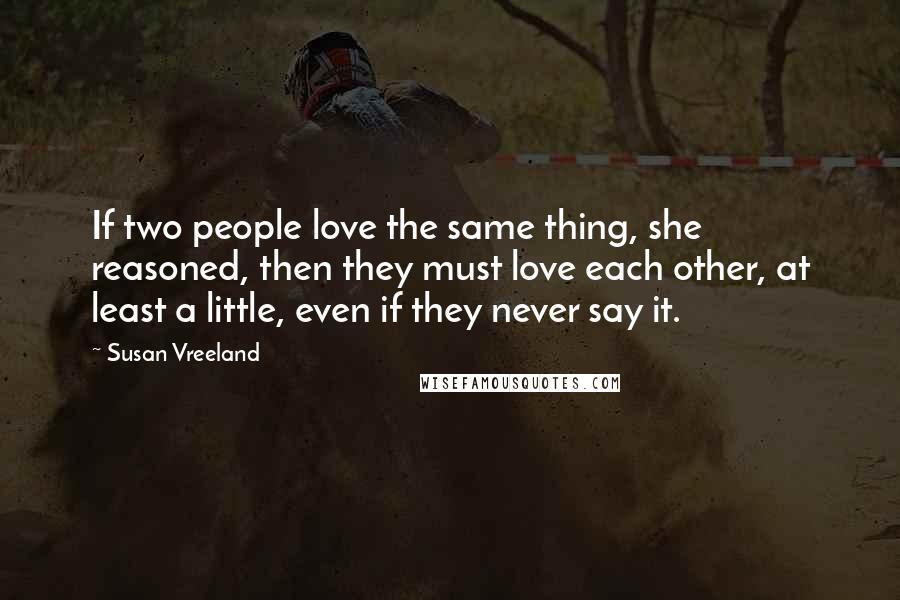Susan Vreeland Quotes: If two people love the same thing, she reasoned, then they must love each other, at least a little, even if they never say it.
