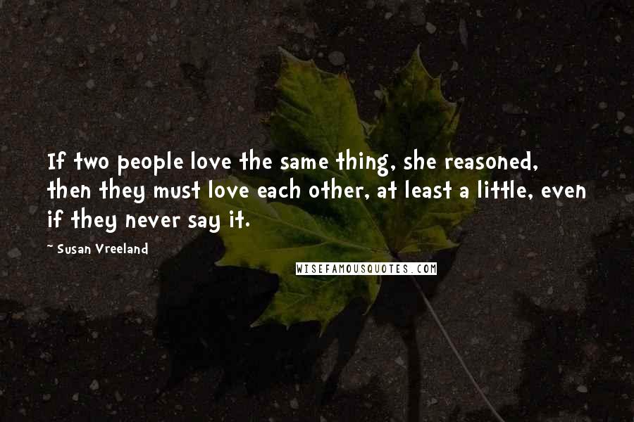 Susan Vreeland Quotes: If two people love the same thing, she reasoned, then they must love each other, at least a little, even if they never say it.