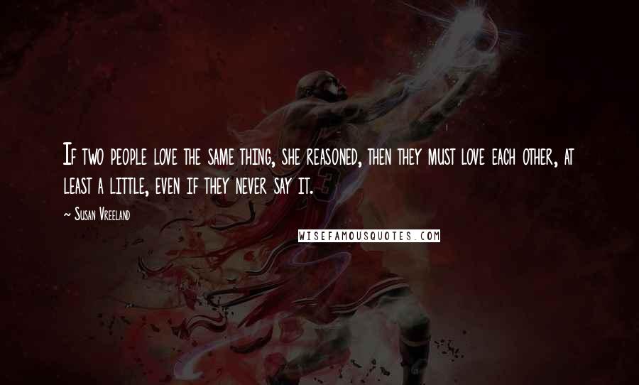 Susan Vreeland Quotes: If two people love the same thing, she reasoned, then they must love each other, at least a little, even if they never say it.