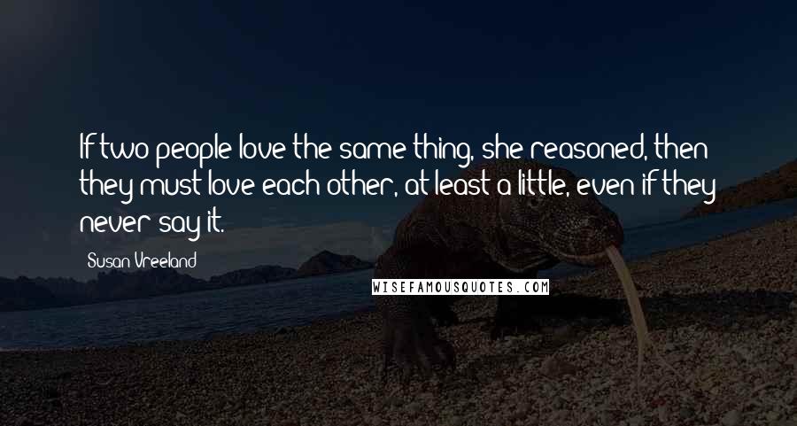 Susan Vreeland Quotes: If two people love the same thing, she reasoned, then they must love each other, at least a little, even if they never say it.