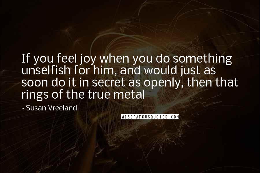 Susan Vreeland Quotes: If you feel joy when you do something unselfish for him, and would just as soon do it in secret as openly, then that rings of the true metal