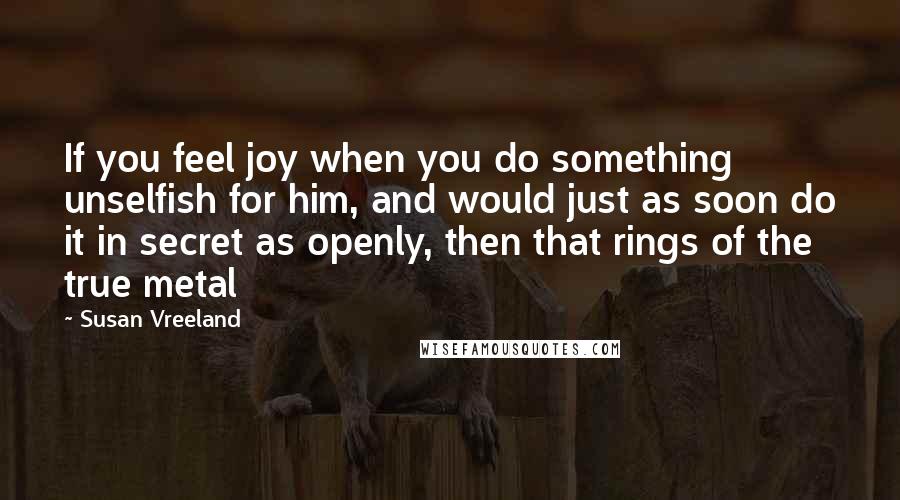 Susan Vreeland Quotes: If you feel joy when you do something unselfish for him, and would just as soon do it in secret as openly, then that rings of the true metal