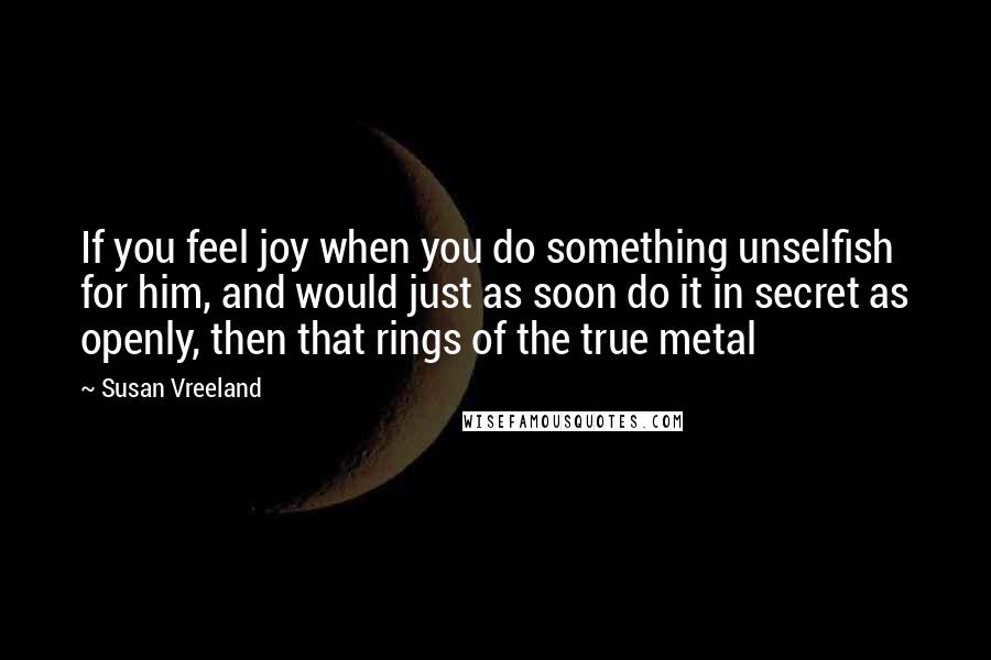 Susan Vreeland Quotes: If you feel joy when you do something unselfish for him, and would just as soon do it in secret as openly, then that rings of the true metal