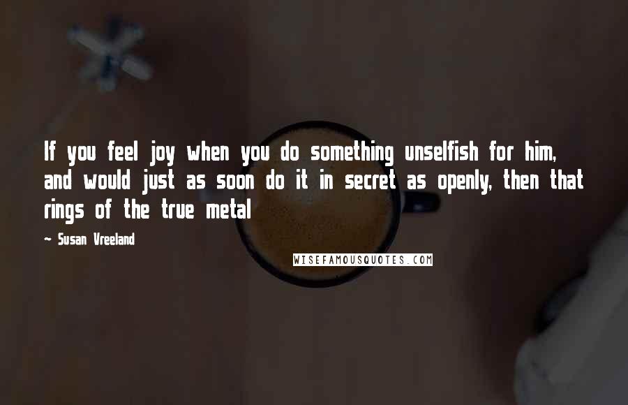 Susan Vreeland Quotes: If you feel joy when you do something unselfish for him, and would just as soon do it in secret as openly, then that rings of the true metal