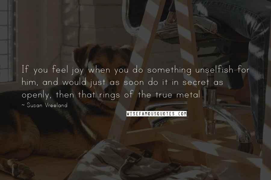 Susan Vreeland Quotes: If you feel joy when you do something unselfish for him, and would just as soon do it in secret as openly, then that rings of the true metal