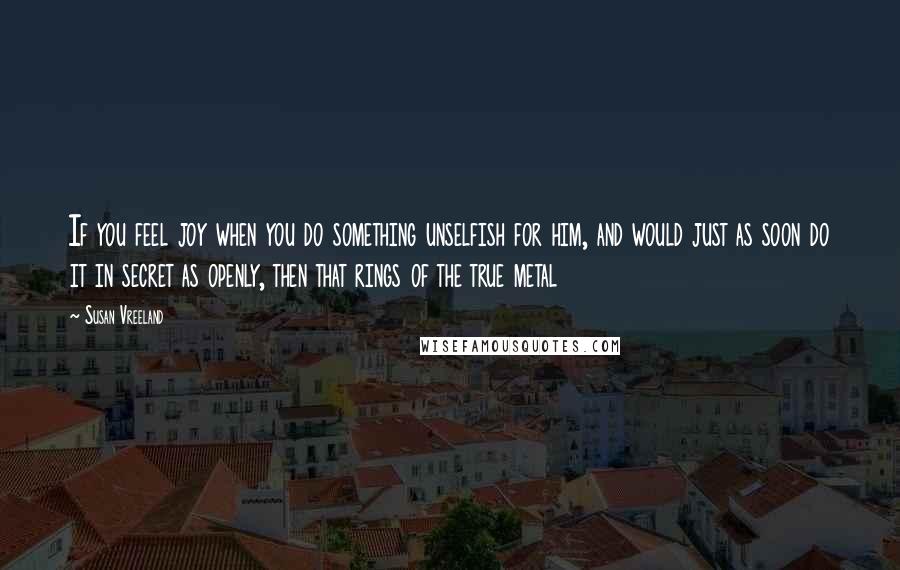 Susan Vreeland Quotes: If you feel joy when you do something unselfish for him, and would just as soon do it in secret as openly, then that rings of the true metal