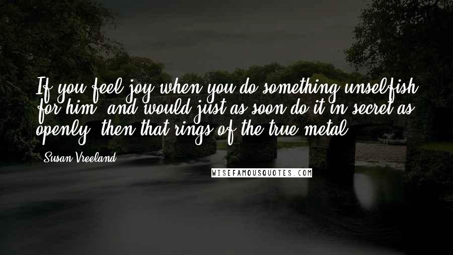 Susan Vreeland Quotes: If you feel joy when you do something unselfish for him, and would just as soon do it in secret as openly, then that rings of the true metal