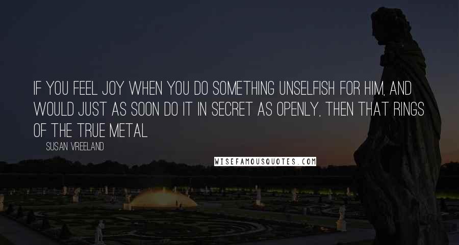 Susan Vreeland Quotes: If you feel joy when you do something unselfish for him, and would just as soon do it in secret as openly, then that rings of the true metal