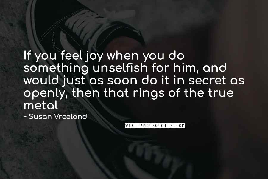 Susan Vreeland Quotes: If you feel joy when you do something unselfish for him, and would just as soon do it in secret as openly, then that rings of the true metal