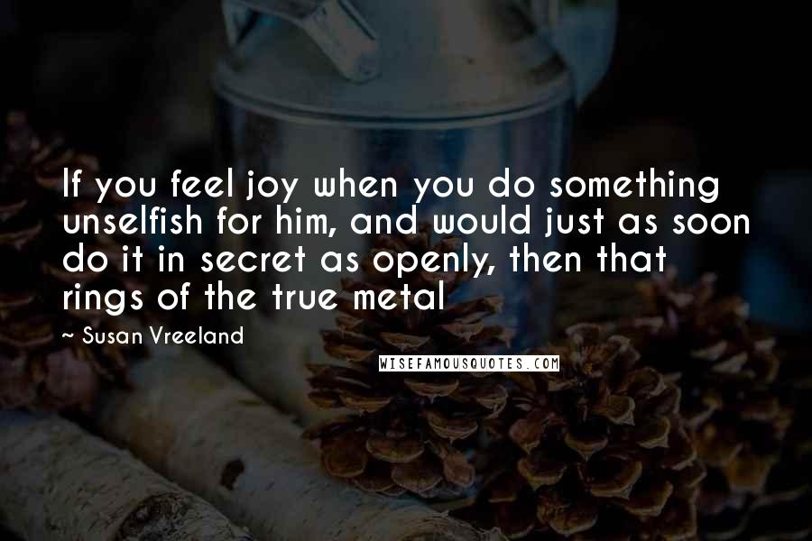 Susan Vreeland Quotes: If you feel joy when you do something unselfish for him, and would just as soon do it in secret as openly, then that rings of the true metal