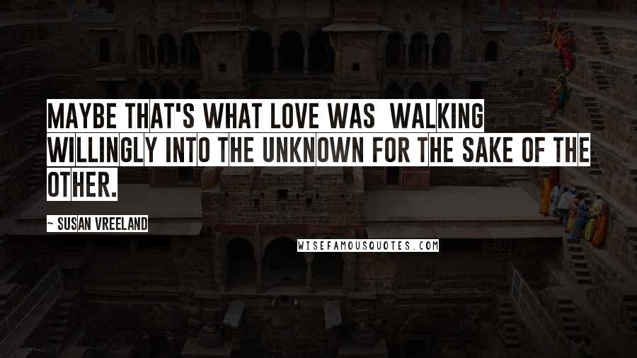 Susan Vreeland Quotes: Maybe that's what love was  walking willingly into the unknown for the sake of the other.