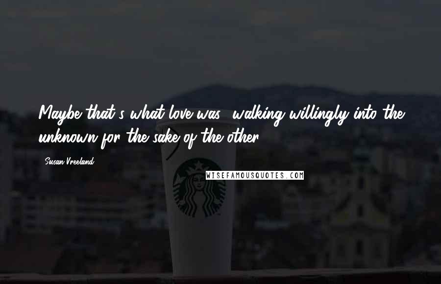 Susan Vreeland Quotes: Maybe that's what love was  walking willingly into the unknown for the sake of the other.