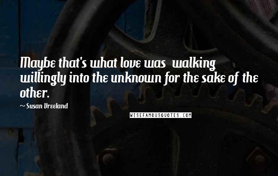 Susan Vreeland Quotes: Maybe that's what love was  walking willingly into the unknown for the sake of the other.