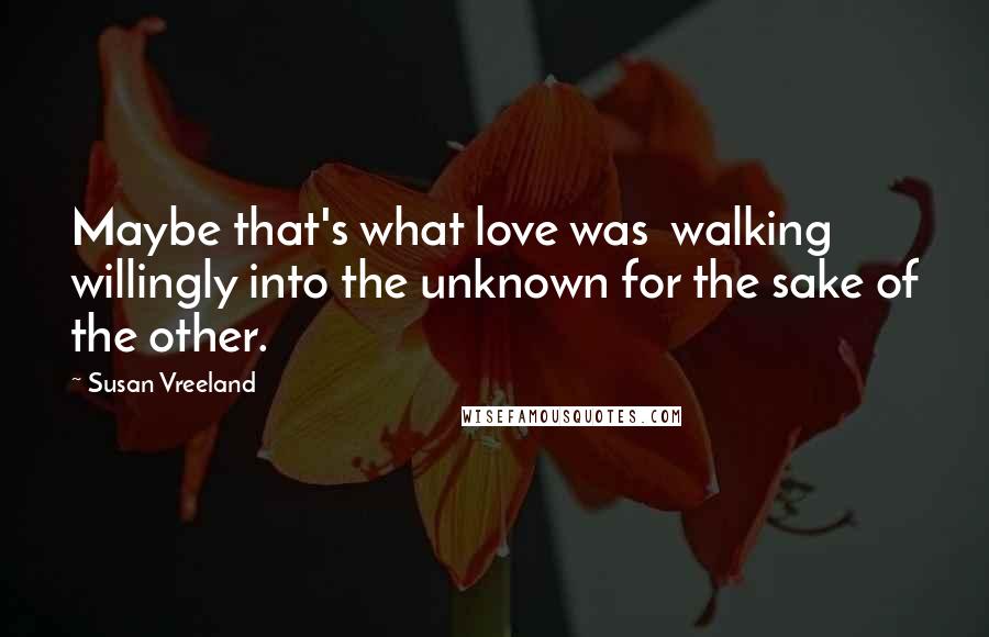 Susan Vreeland Quotes: Maybe that's what love was walking willingly into the unknown for the sake of the other.