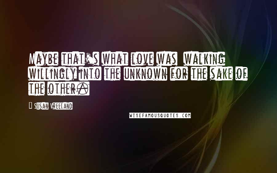 Susan Vreeland Quotes: Maybe that's what love was walking willingly into the unknown for the sake of the other.