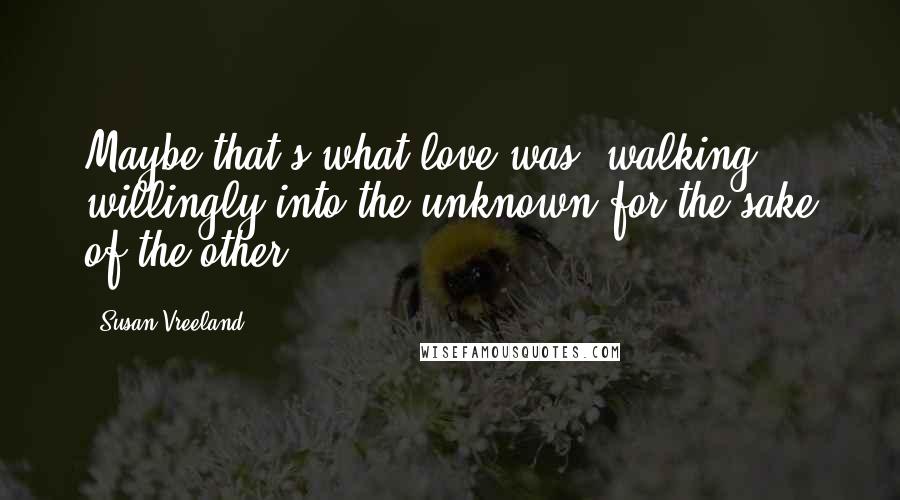 Susan Vreeland Quotes: Maybe that's what love was walking willingly into the unknown for the sake of the other.
