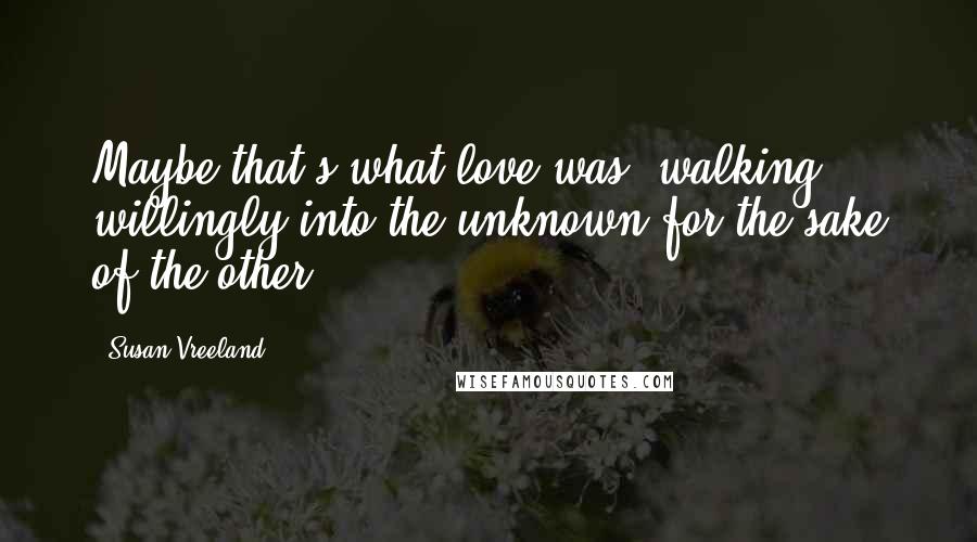 Susan Vreeland Quotes: Maybe that's what love was  walking willingly into the unknown for the sake of the other.