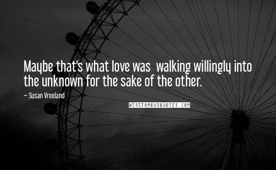 Susan Vreeland Quotes: Maybe that's what love was  walking willingly into the unknown for the sake of the other.