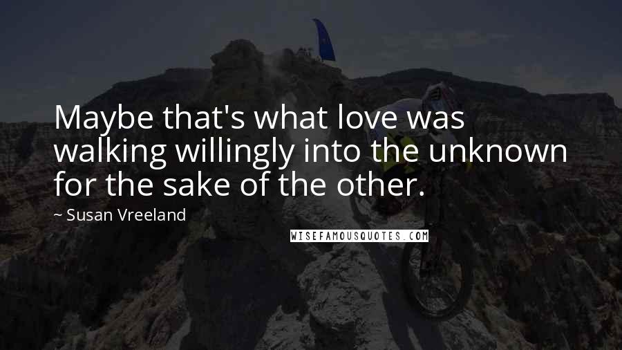 Susan Vreeland Quotes: Maybe that's what love was walking willingly into the unknown for the sake of the other.