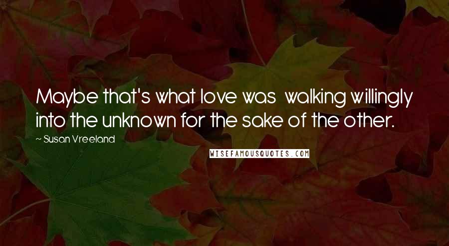 Susan Vreeland Quotes: Maybe that's what love was  walking willingly into the unknown for the sake of the other.