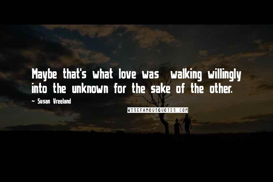 Susan Vreeland Quotes: Maybe that's what love was  walking willingly into the unknown for the sake of the other.