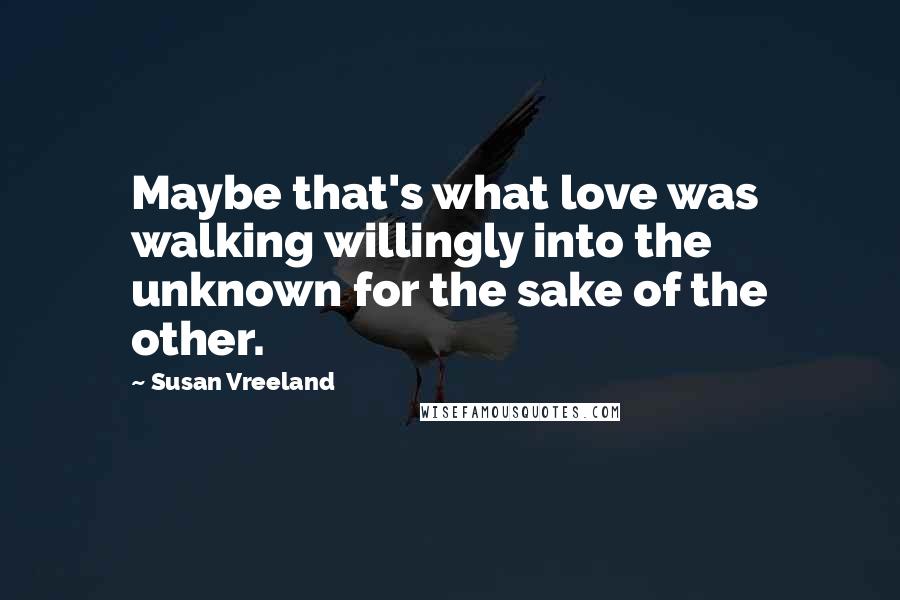 Susan Vreeland Quotes: Maybe that's what love was  walking willingly into the unknown for the sake of the other.