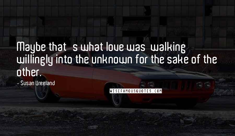 Susan Vreeland Quotes: Maybe that's what love was  walking willingly into the unknown for the sake of the other.