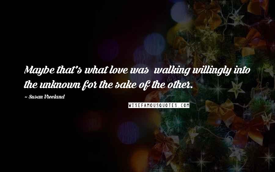 Susan Vreeland Quotes: Maybe that's what love was  walking willingly into the unknown for the sake of the other.