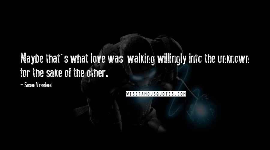 Susan Vreeland Quotes: Maybe that's what love was walking willingly into the unknown for the sake of the other.