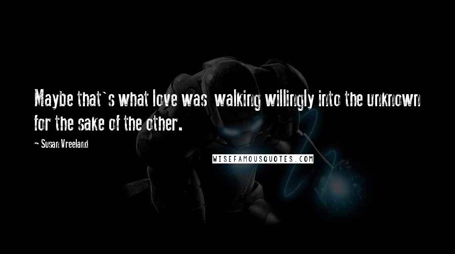 Susan Vreeland Quotes: Maybe that's what love was  walking willingly into the unknown for the sake of the other.