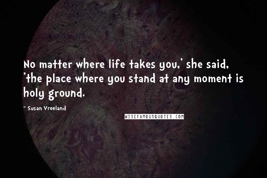 Susan Vreeland Quotes: No matter where life takes you,' she said, 'the place where you stand at any moment is holy ground.